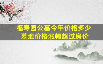 福寿园公墓今年价格多少 墓地价格涨幅超过房价